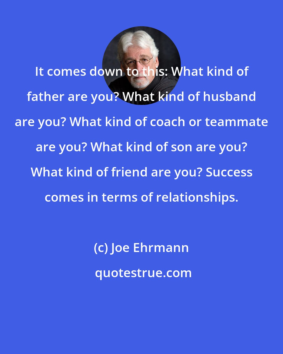 Joe Ehrmann: It comes down to this: What kind of father are you? What kind of husband are you? What kind of coach or teammate are you? What kind of son are you? What kind of friend are you? Success comes in terms of relationships.