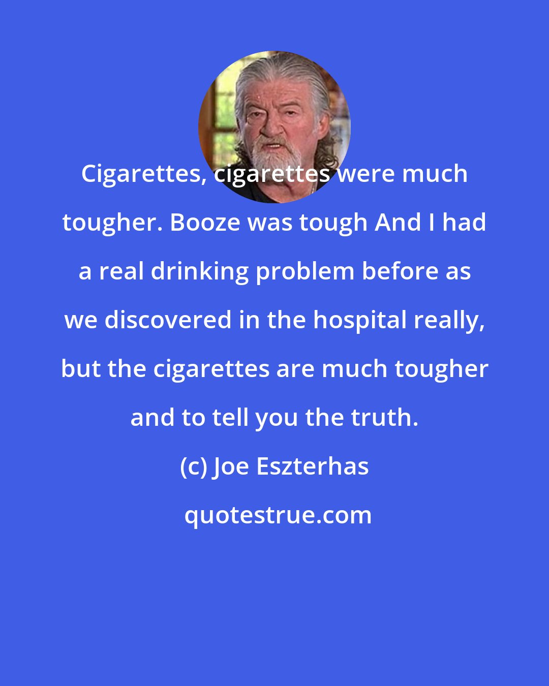 Joe Eszterhas: Cigarettes, cigarettes were much tougher. Booze was tough And I had a real drinking problem before as we discovered in the hospital really, but the cigarettes are much tougher and to tell you the truth.