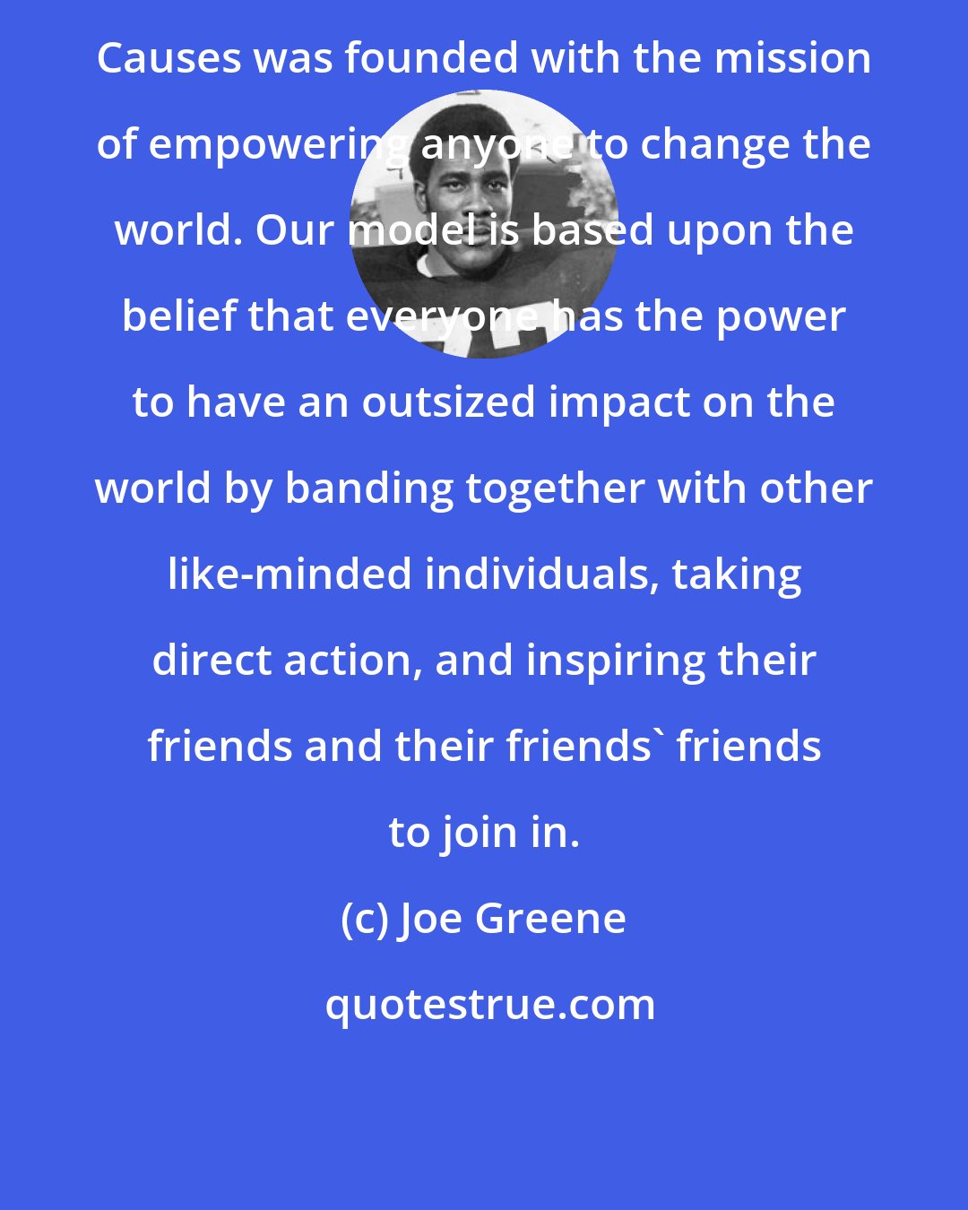 Joe Greene: Causes was founded with the mission of empowering anyone to change the world. Our model is based upon the belief that everyone has the power to have an outsized impact on the world by banding together with other like-minded individuals, taking direct action, and inspiring their friends and their friends' friends to join in.