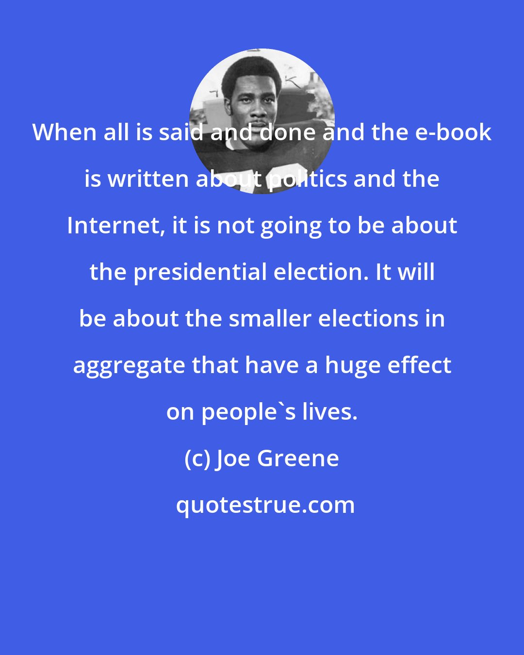 Joe Greene: When all is said and done and the e-book is written about politics and the Internet, it is not going to be about the presidential election. It will be about the smaller elections in aggregate that have a huge effect on people's lives.