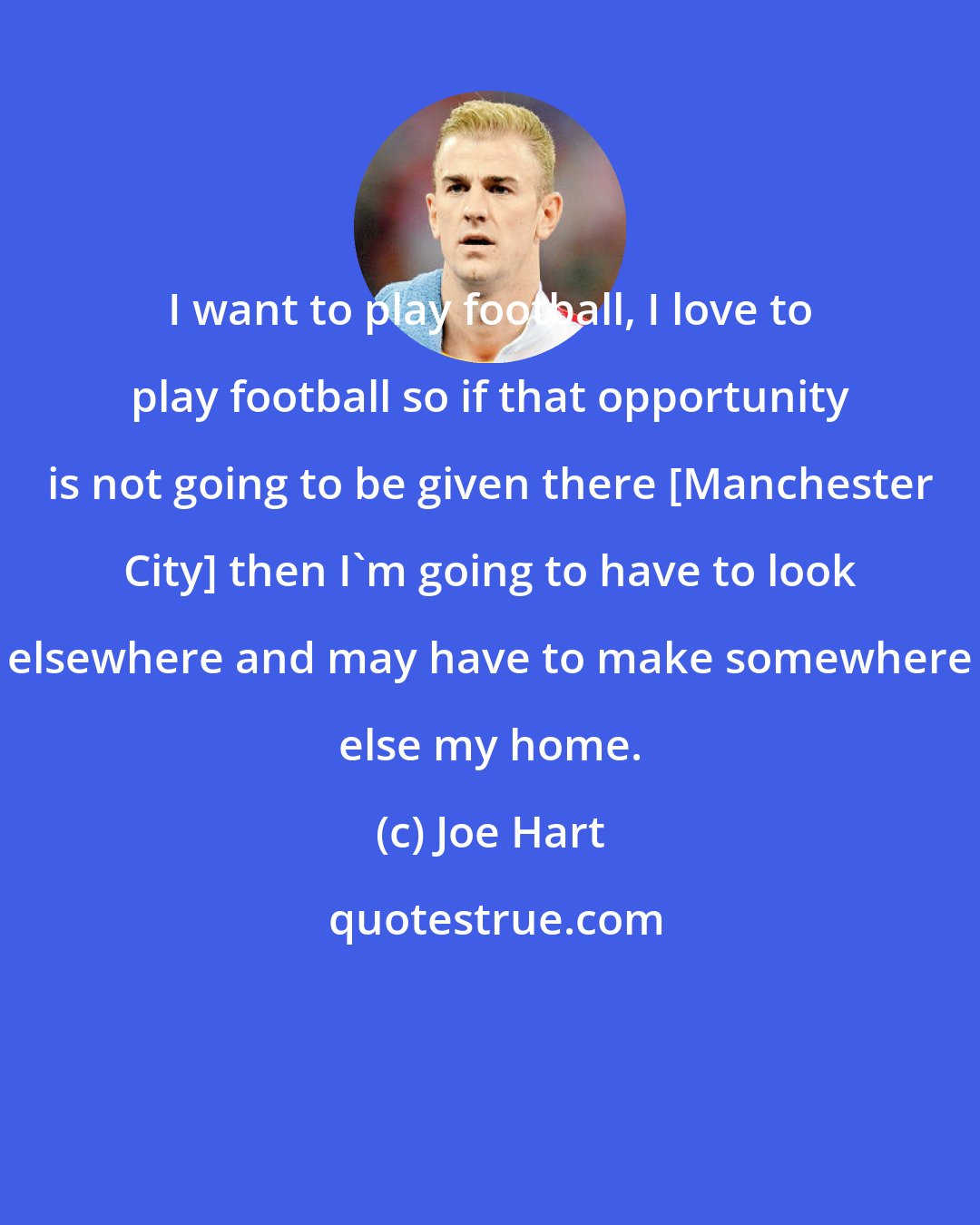 Joe Hart: I want to play football, I love to play football so if that opportunity is not going to be given there [Manchester City] then I'm going to have to look elsewhere and may have to make somewhere else my home.