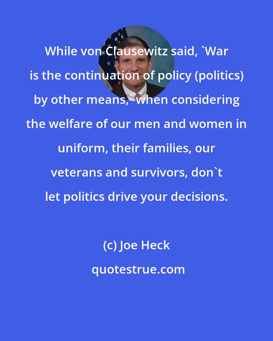Joe Heck: While von Clausewitz said, 'War is the continuation of policy (politics) by other means,' when considering the welfare of our men and women in uniform, their families, our veterans and survivors, don't let politics drive your decisions.