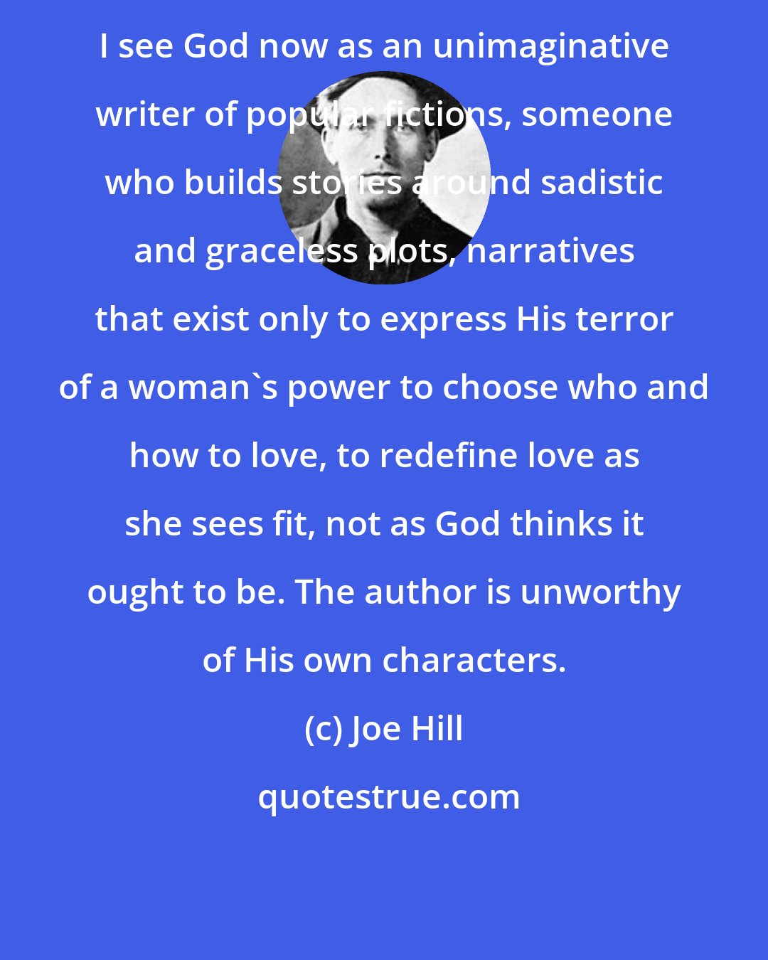 Joe Hill: I see God now as an unimaginative writer of popular fictions, someone who builds stories around sadistic and graceless plots, narratives that exist only to express His terror of a woman's power to choose who and how to love, to redefine love as she sees fit, not as God thinks it ought to be. The author is unworthy of His own characters.