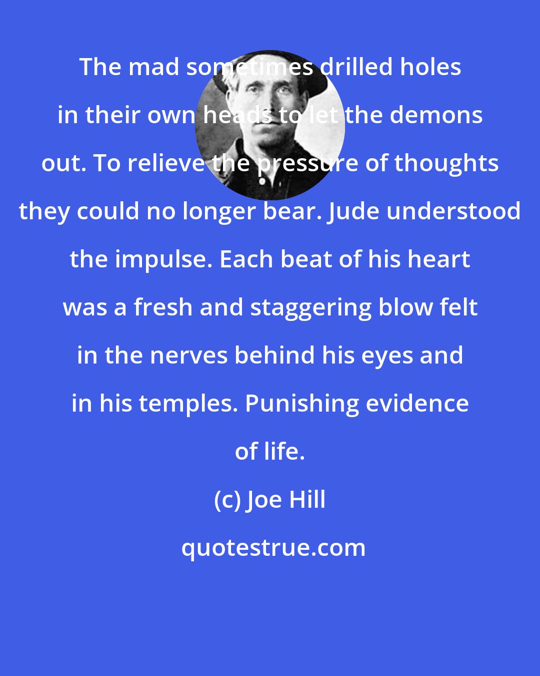 Joe Hill: The mad sometimes drilled holes in their own heads to let the demons out. To relieve the pressure of thoughts they could no longer bear. Jude understood the impulse. Each beat of his heart was a fresh and staggering blow felt in the nerves behind his eyes and in his temples. Punishing evidence of life.
