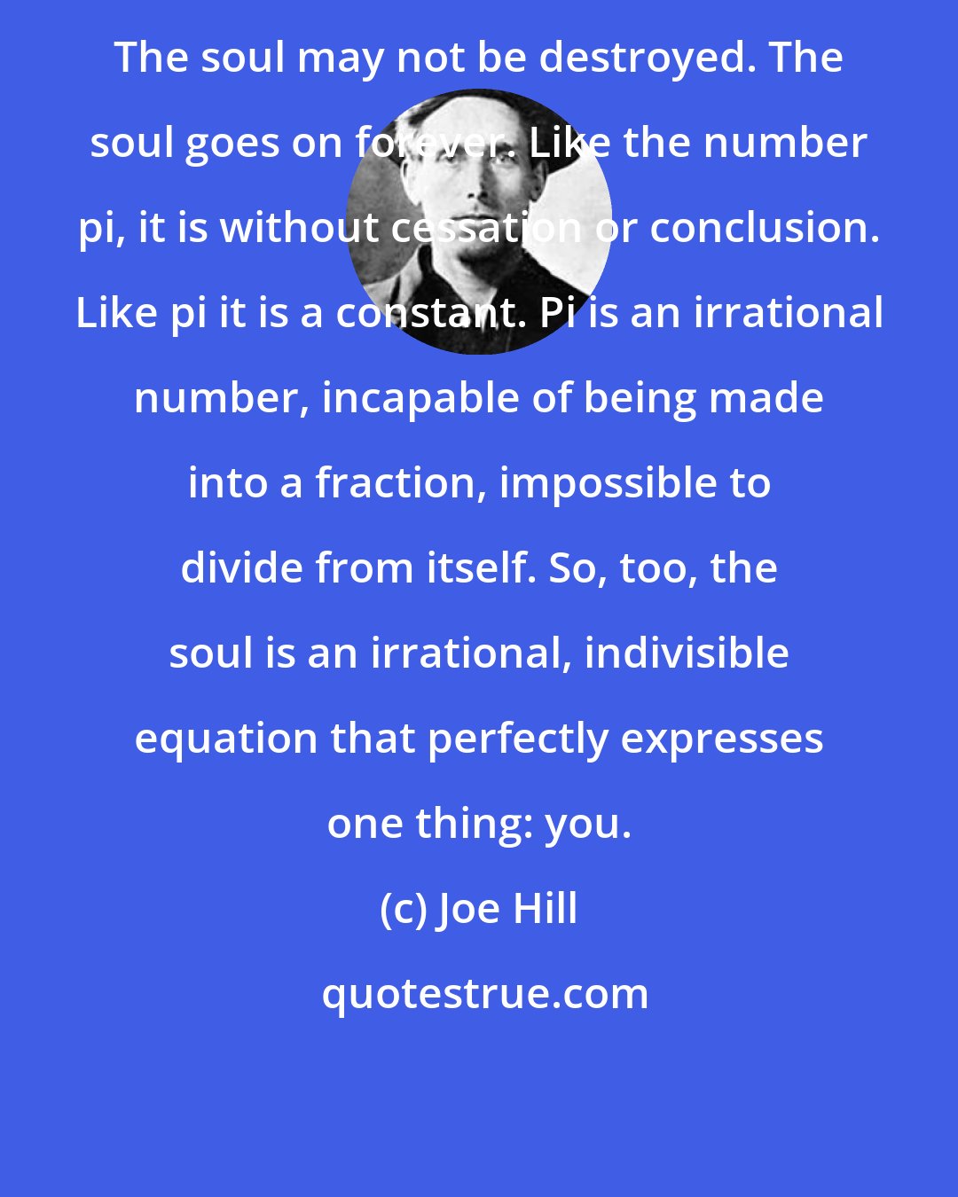 Joe Hill: The soul may not be destroyed. The soul goes on forever. Like the number pi, it is without cessation or conclusion. Like pi it is a constant. Pi is an irrational number, incapable of being made into a fraction, impossible to divide from itself. So, too, the soul is an irrational, indivisible equation that perfectly expresses one thing: you.