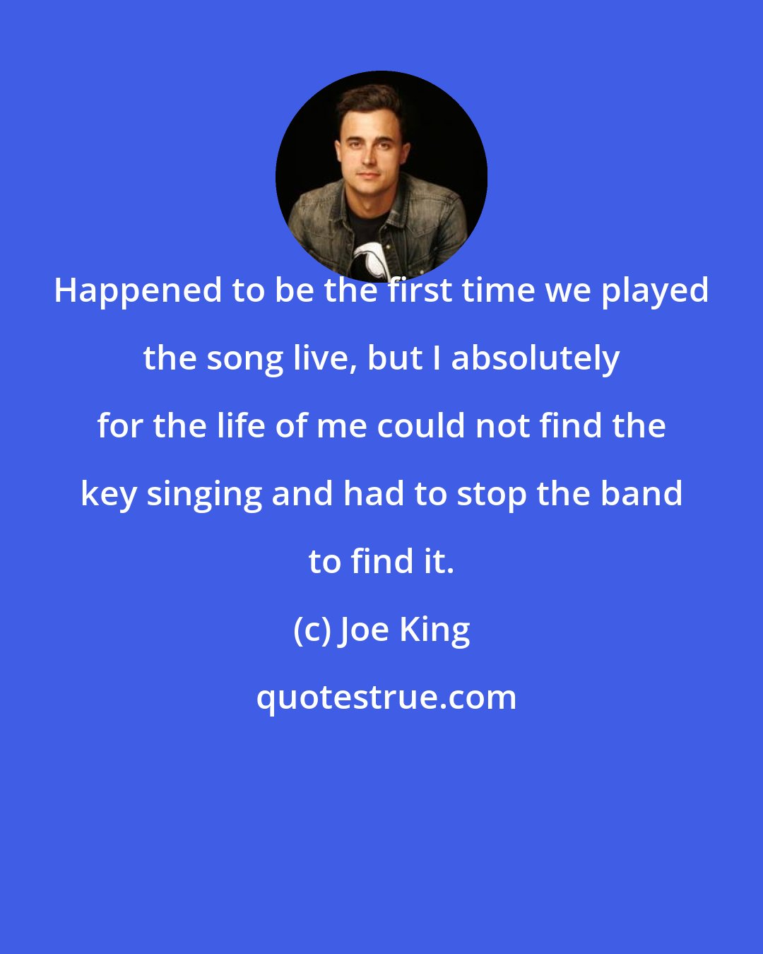 Joe King: Happened to be the first time we played the song live, but I absolutely for the life of me could not find the key singing and had to stop the band to find it.