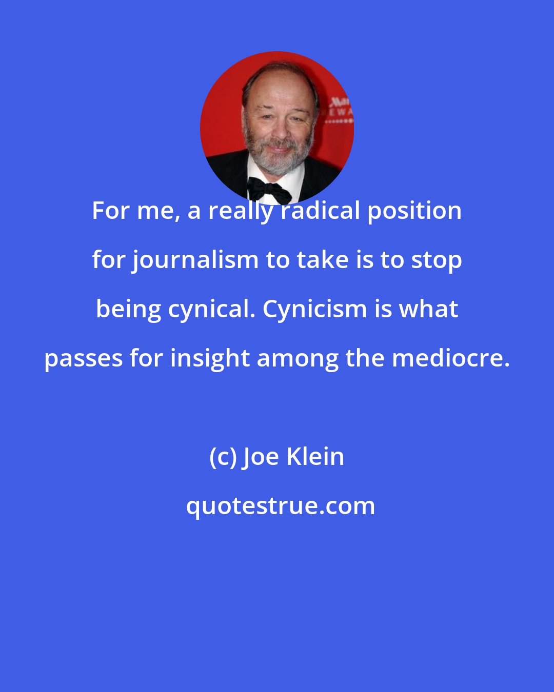 Joe Klein: For me, a really radical position for journalism to take is to stop being cynical. Cynicism is what passes for insight among the mediocre.