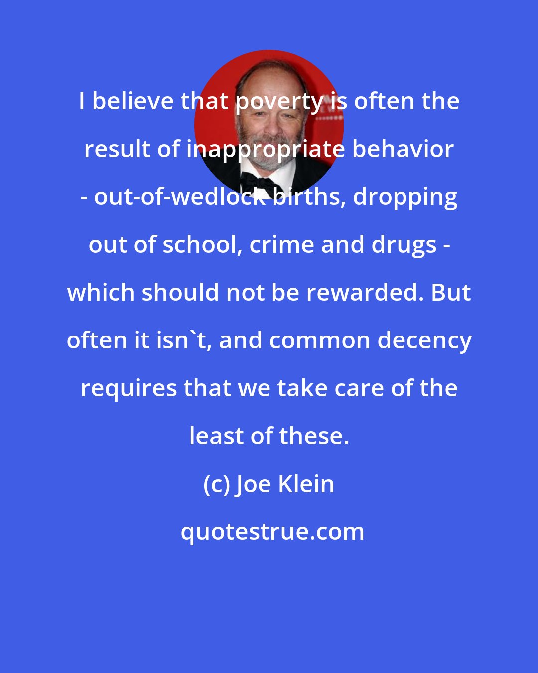Joe Klein: I believe that poverty is often the result of inappropriate behavior - out-of-wedlock births, dropping out of school, crime and drugs - which should not be rewarded. But often it isn't, and common decency requires that we take care of the least of these.