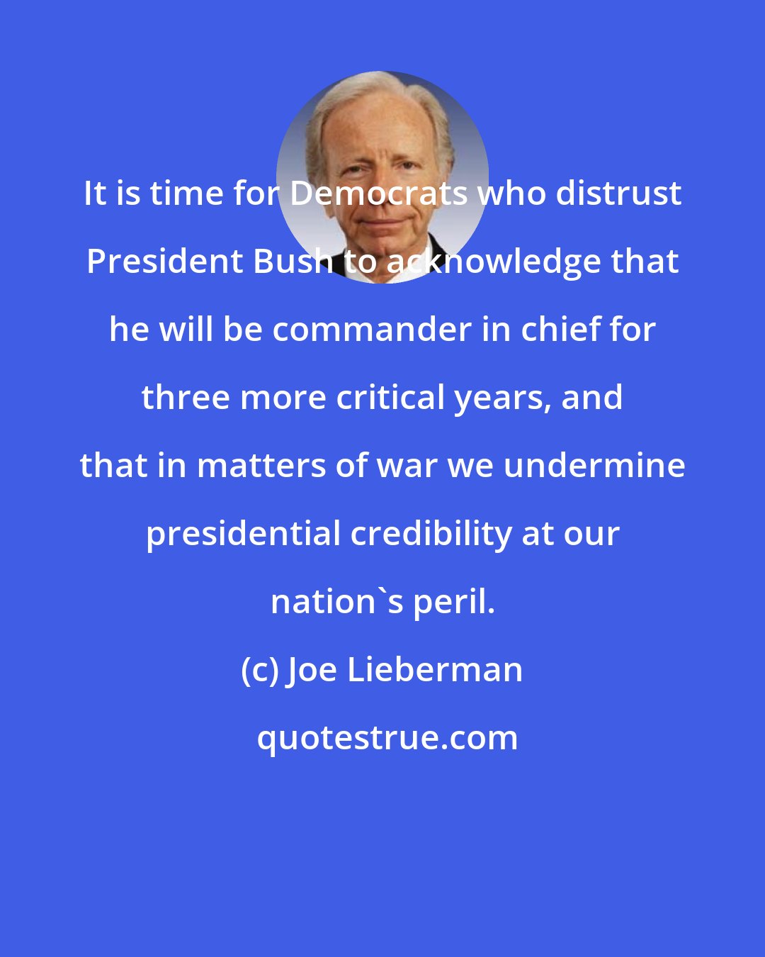 Joe Lieberman: It is time for Democrats who distrust President Bush to acknowledge that he will be commander in chief for three more critical years, and that in matters of war we undermine presidential credibility at our nation's peril.
