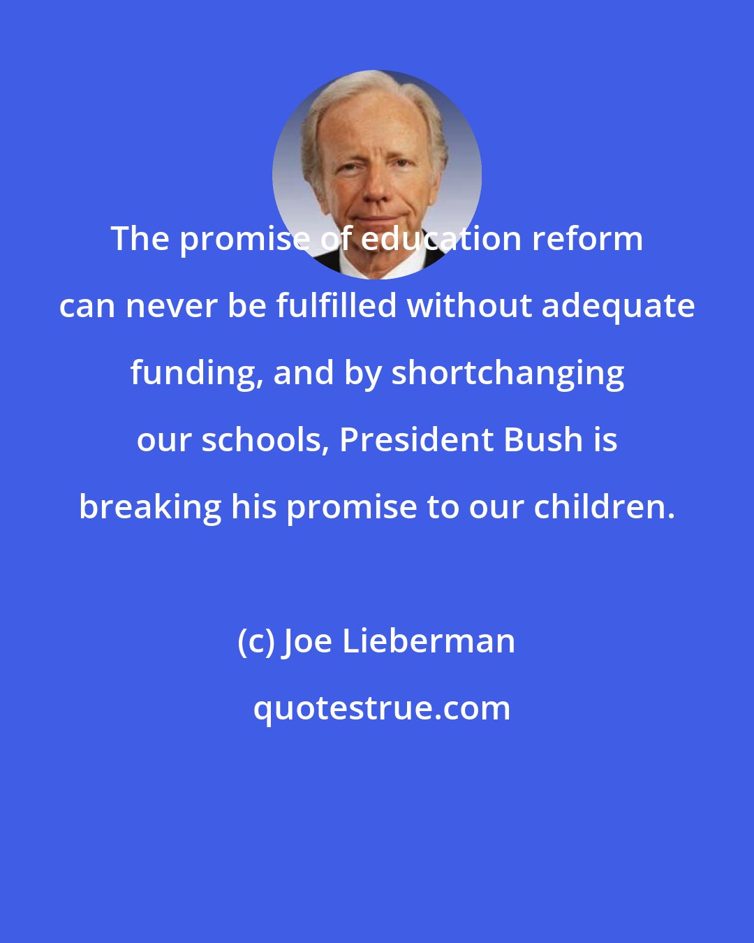 Joe Lieberman: The promise of education reform can never be fulfilled without adequate funding, and by shortchanging our schools, President Bush is breaking his promise to our children.