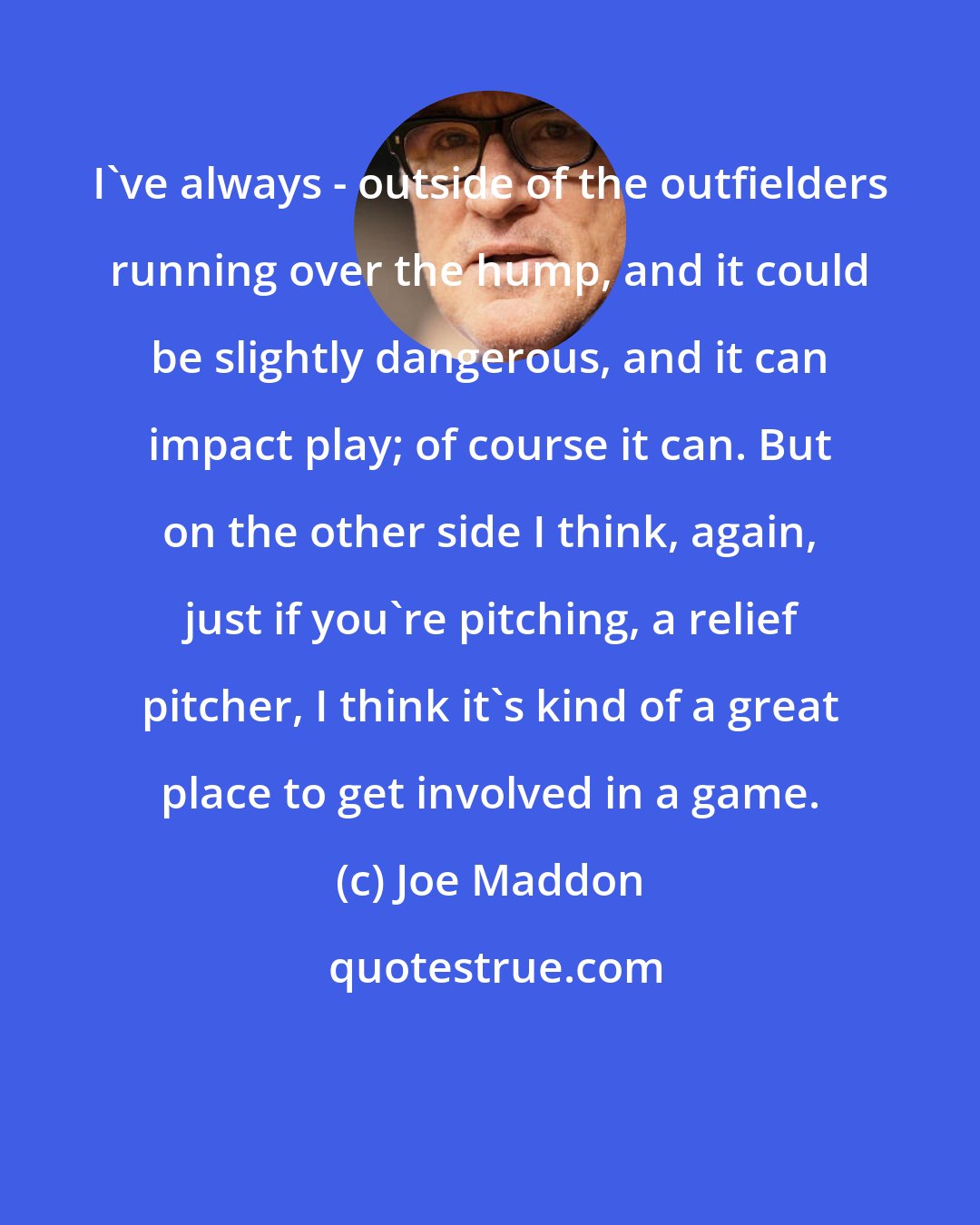 Joe Maddon: I've always - outside of the outfielders running over the hump, and it could be slightly dangerous, and it can impact play; of course it can. But on the other side I think, again, just if you're pitching, a relief pitcher, I think it's kind of a great place to get involved in a game.