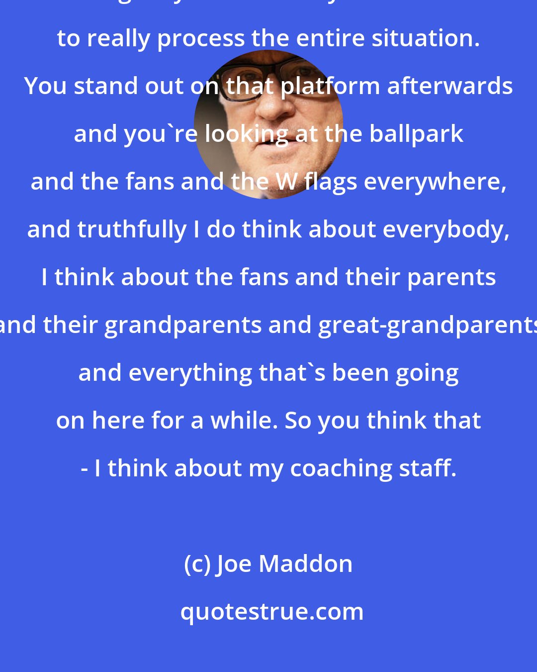 Joe Maddon: It's one of those things that it's everything you think it is, but then again you have to - you need time to really process the entire situation. You stand out on that platform afterwards and you're looking at the ballpark and the fans and the W flags everywhere, and truthfully I do think about everybody, I think about the fans and their parents and their grandparents and great-grandparents and everything that's been going on here for a while. So you think that - I think about my coaching staff.