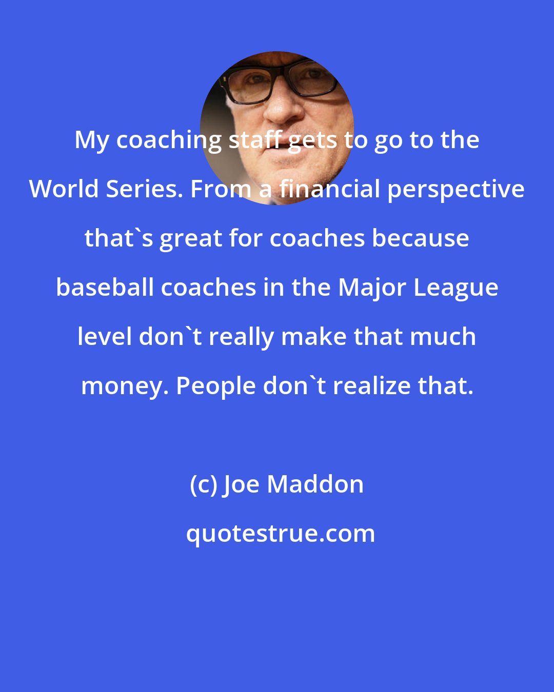 Joe Maddon: My coaching staff gets to go to the World Series. From a financial perspective that's great for coaches because baseball coaches in the Major League level don't really make that much money. People don't realize that.