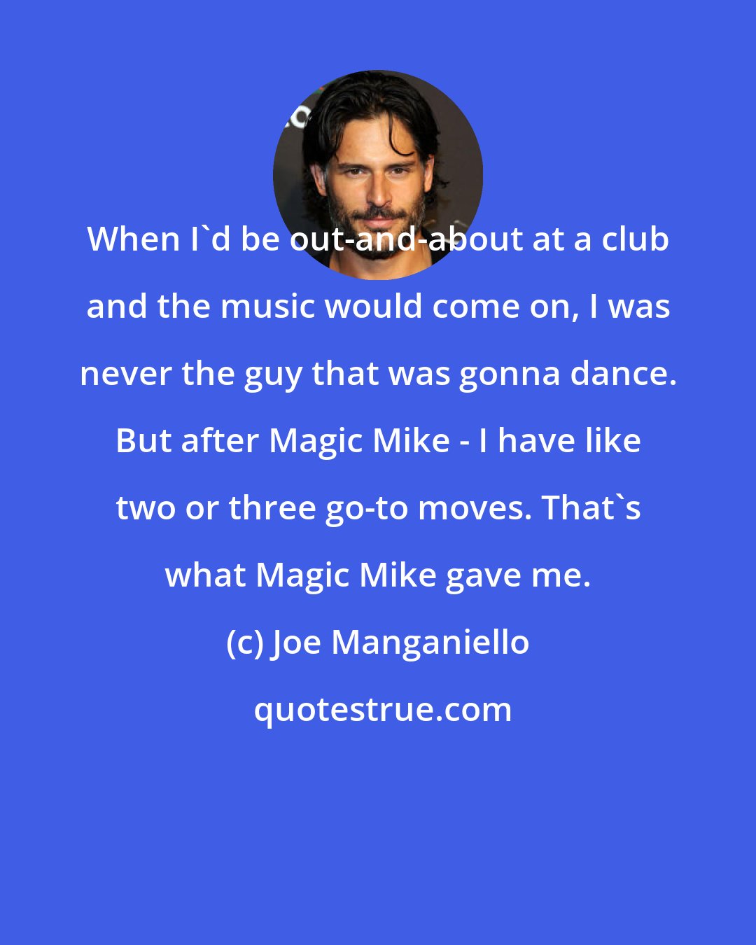 Joe Manganiello: When I'd be out-and-about at a club and the music would come on, I was never the guy that was gonna dance. But after Magic Mike - I have like two or three go-to moves. That's what Magic Mike gave me.