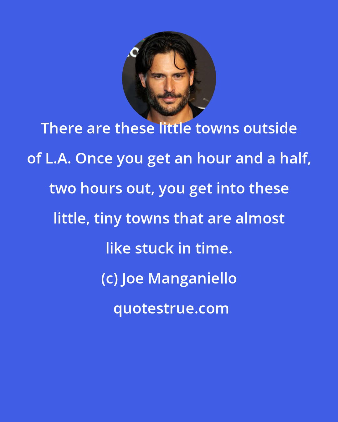 Joe Manganiello: There are these little towns outside of L.A. Once you get an hour and a half, two hours out, you get into these little, tiny towns that are almost like stuck in time.