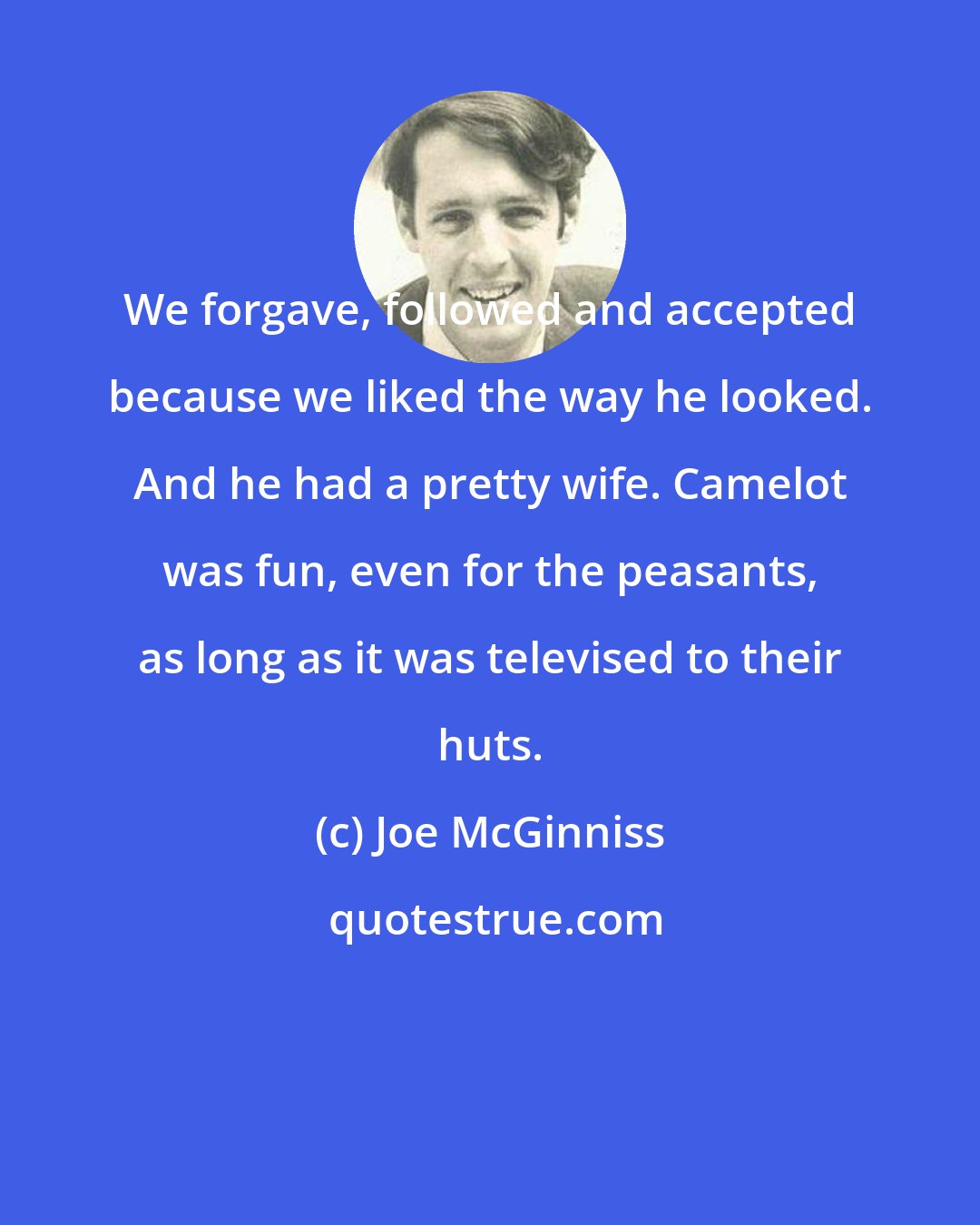 Joe McGinniss: We forgave, followed and accepted because we liked the way he looked. And he had a pretty wife. Camelot was fun, even for the peasants, as long as it was televised to their huts.