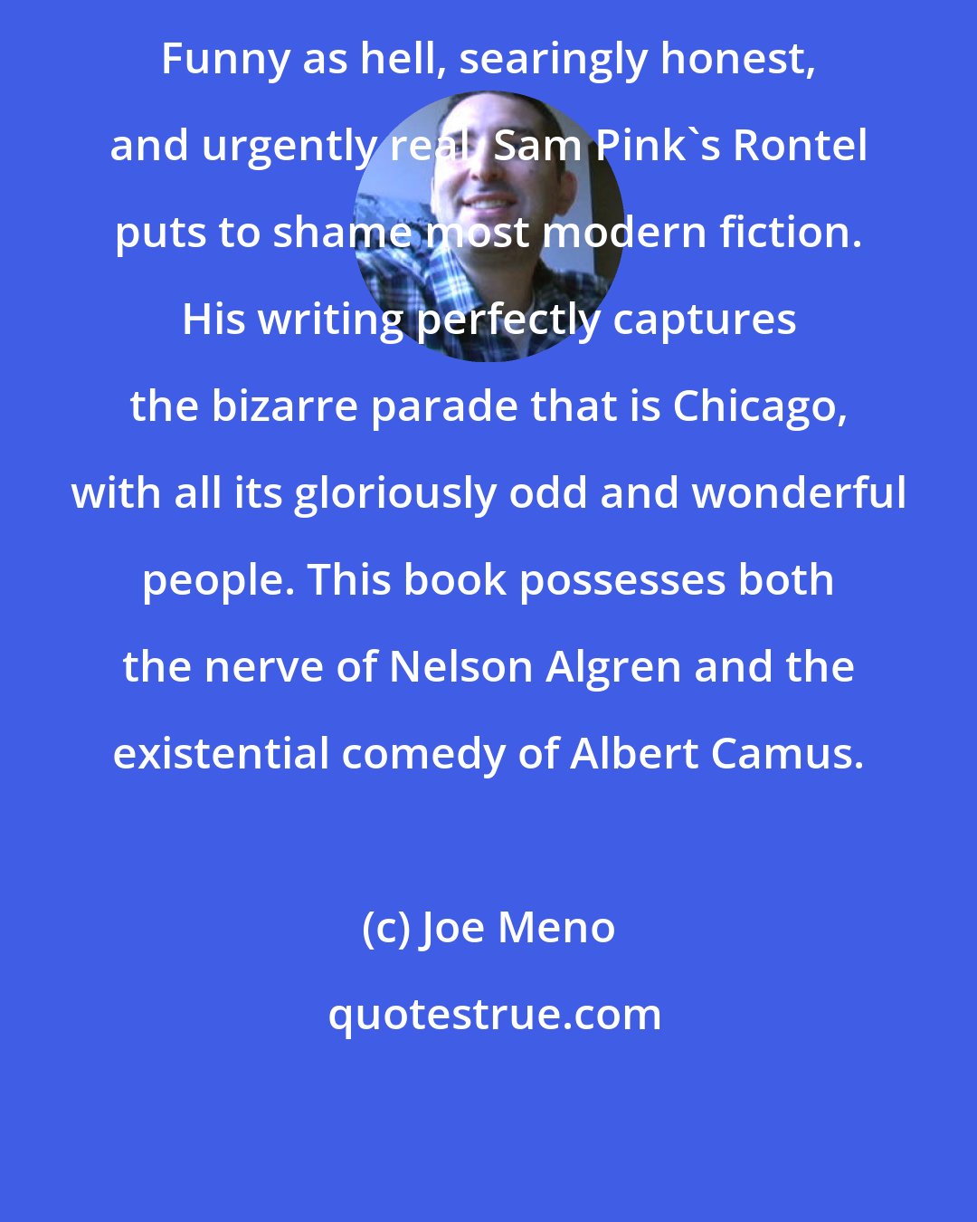 Joe Meno: Funny as hell, searingly honest, and urgently real, Sam Pink's Rontel puts to shame most modern fiction. His writing perfectly captures the bizarre parade that is Chicago, with all its gloriously odd and wonderful people. This book possesses both the nerve of Nelson Algren and the existential comedy of Albert Camus.
