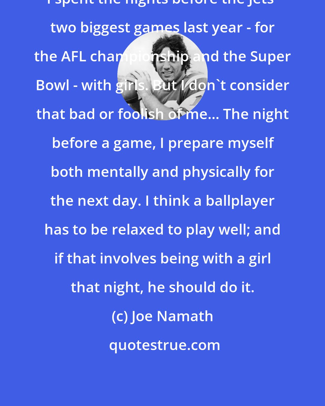 Joe Namath: I spent the nights before the Jets' two biggest games last year - for the AFL championship and the Super Bowl - with girls. But I don't consider that bad or foolish of me... The night before a game, I prepare myself both mentally and physically for the next day. I think a ballplayer has to be relaxed to play well; and if that involves being with a girl that night, he should do it.