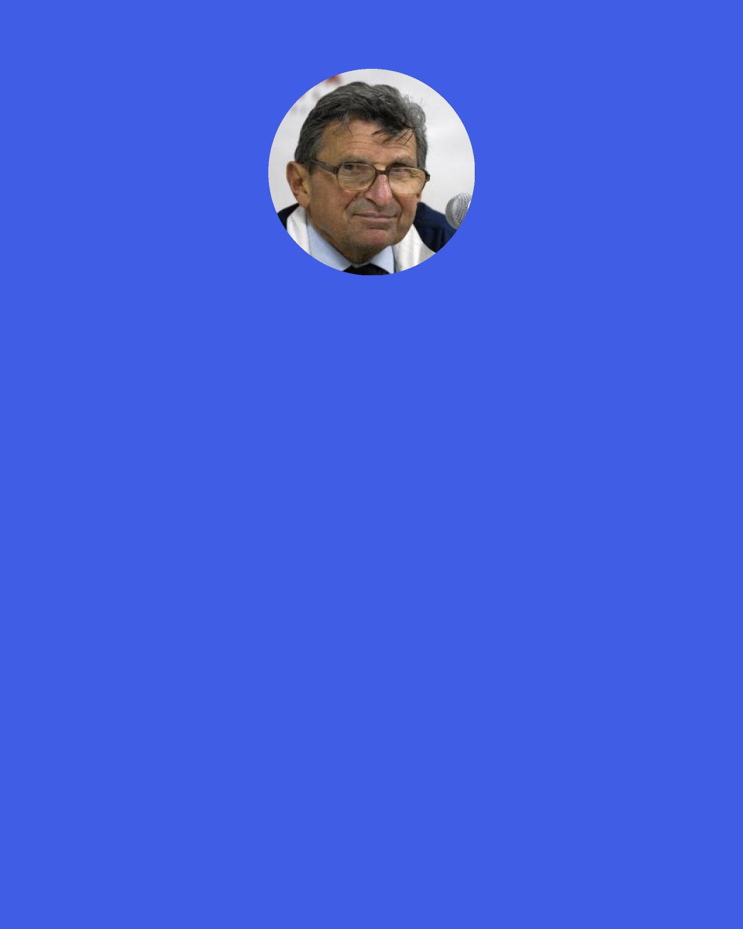 Joe Paterno: I stayed on the track I wanted to stay on. I don’t think I deviated from what I’m all about and what I thought was important. Whether you want to call that a legacy, or whatever you want to call it.