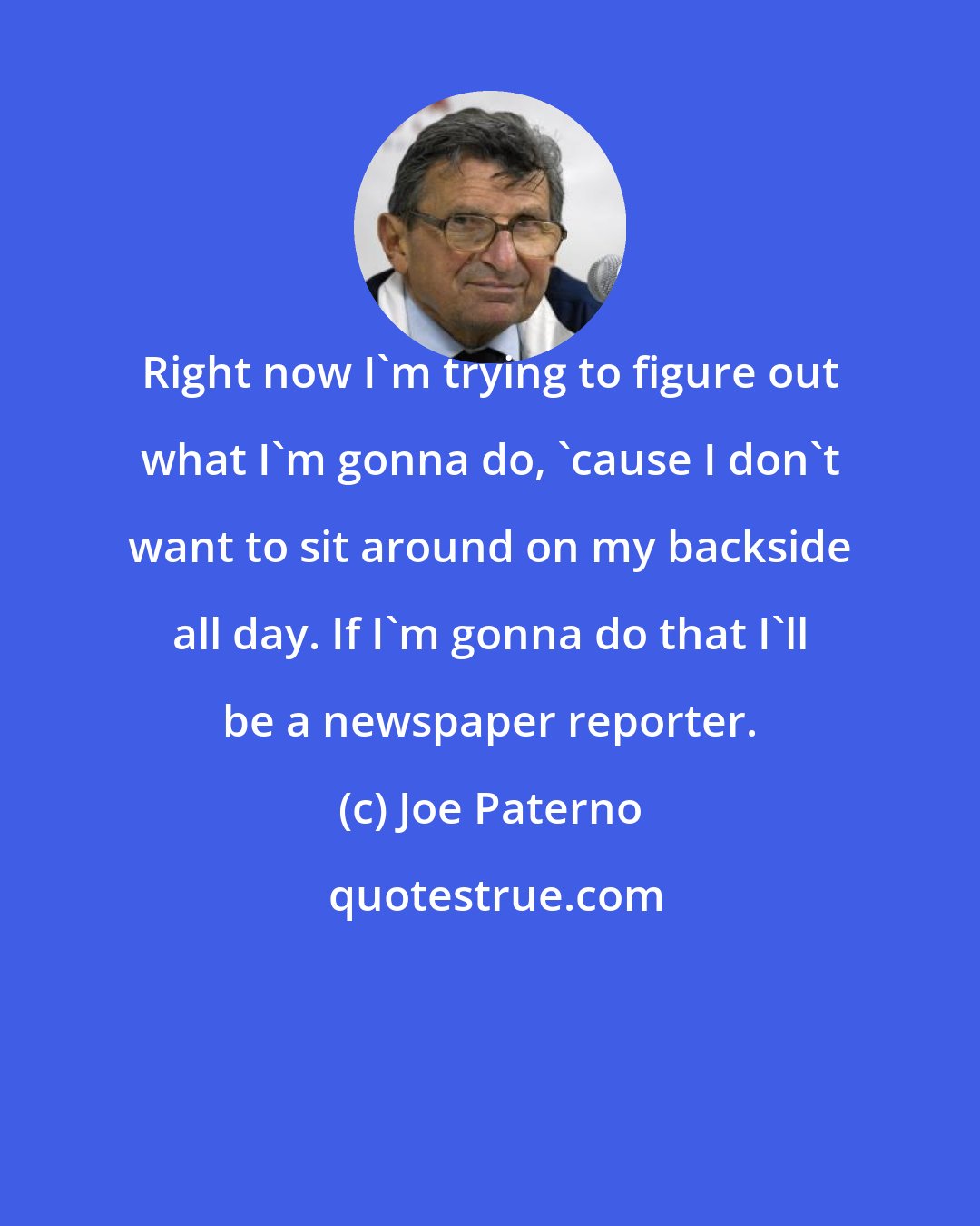 Joe Paterno: Right now I'm trying to figure out what I'm gonna do, 'cause I don't want to sit around on my backside all day. If I'm gonna do that I'll be a newspaper reporter.