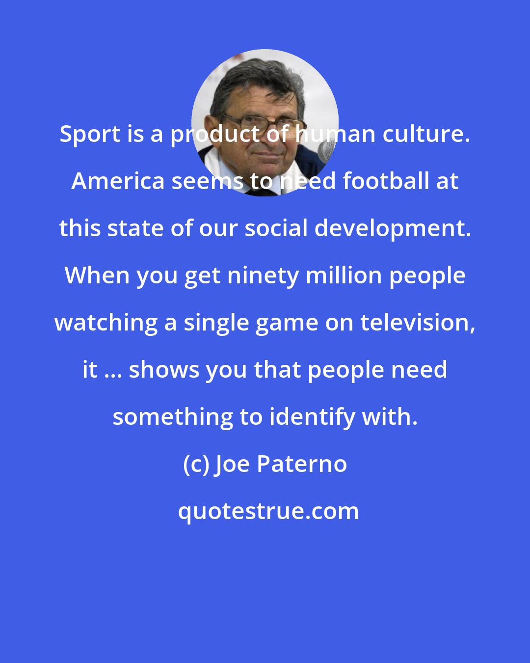 Joe Paterno: Sport is a product of human culture. America seems to need football at this state of our social development. When you get ninety million people watching a single game on television, it ... shows you that people need something to identify with.