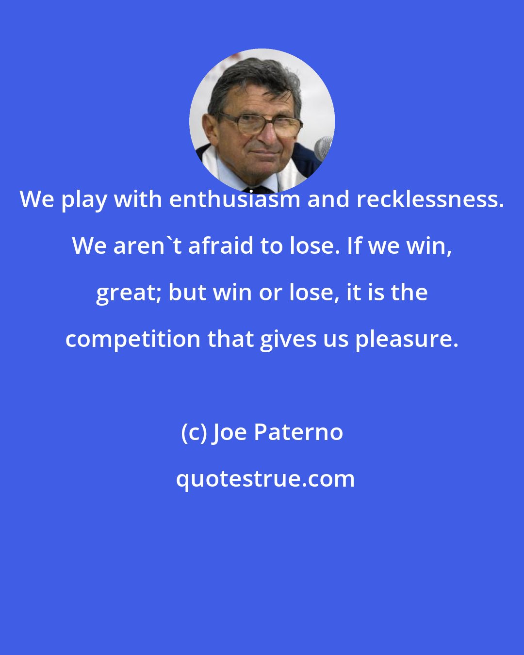 Joe Paterno: We play with enthusiasm and recklessness. We aren't afraid to lose. If we win, great; but win or lose, it is the competition that gives us pleasure.