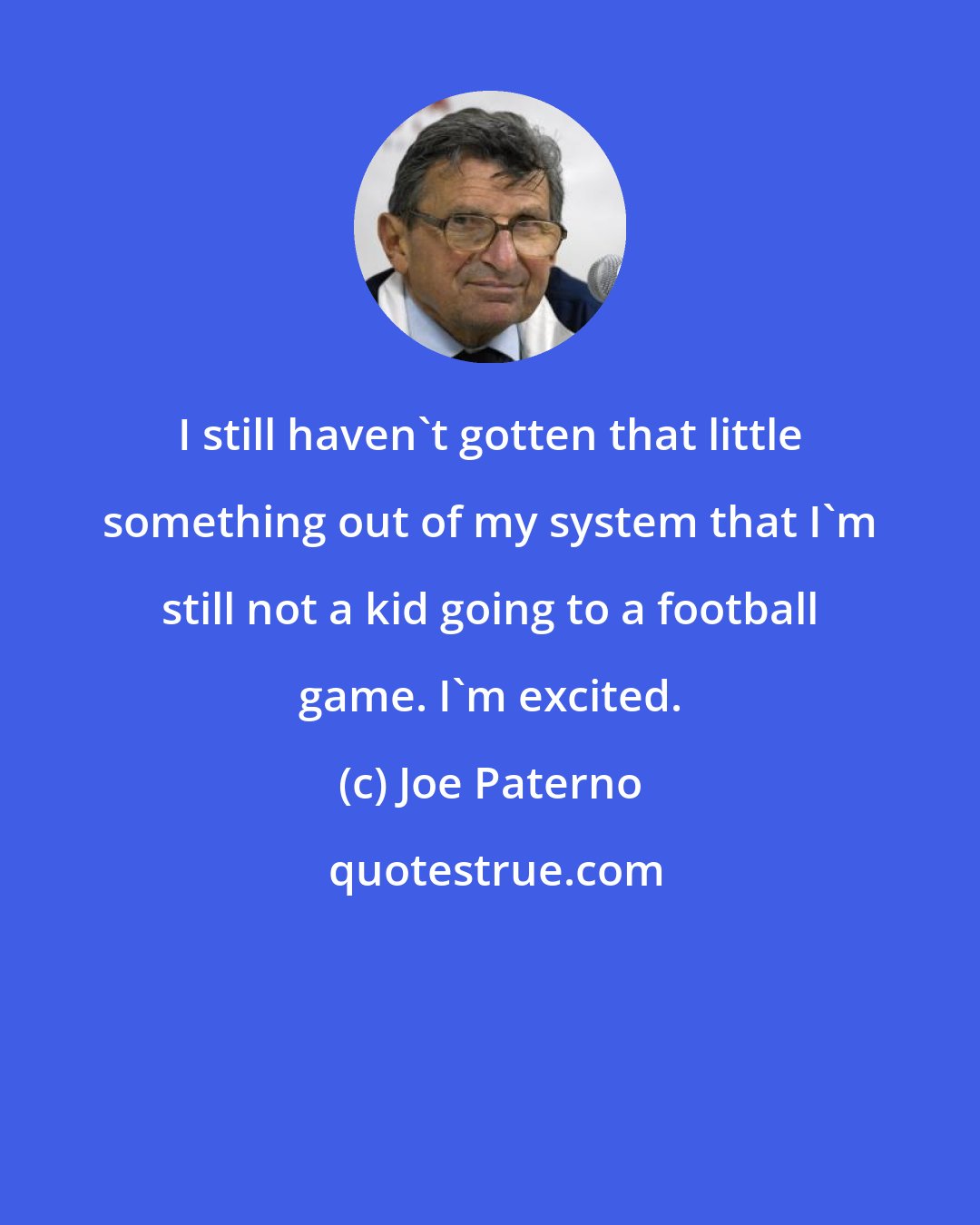 Joe Paterno: I still haven't gotten that little something out of my system that I'm still not a kid going to a football game. I'm excited.