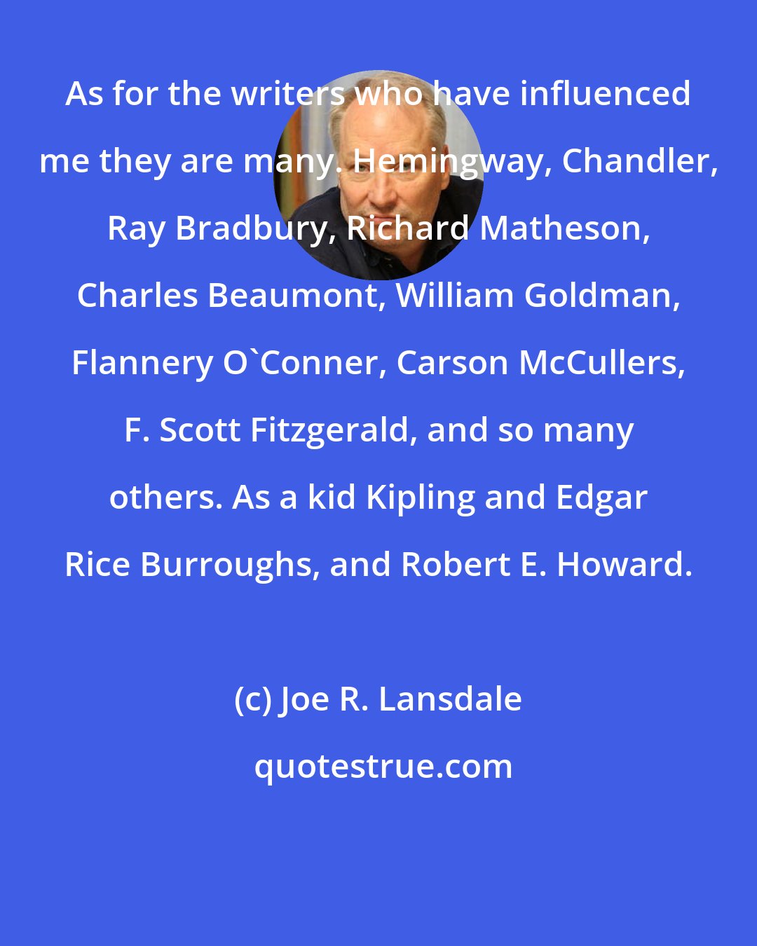 Joe R. Lansdale: As for the writers who have influenced me they are many. Hemingway, Chandler, Ray Bradbury, Richard Matheson, Charles Beaumont, William Goldman, Flannery O'Conner, Carson McCullers, F. Scott Fitzgerald, and so many others. As a kid Kipling and Edgar Rice Burroughs, and Robert E. Howard.