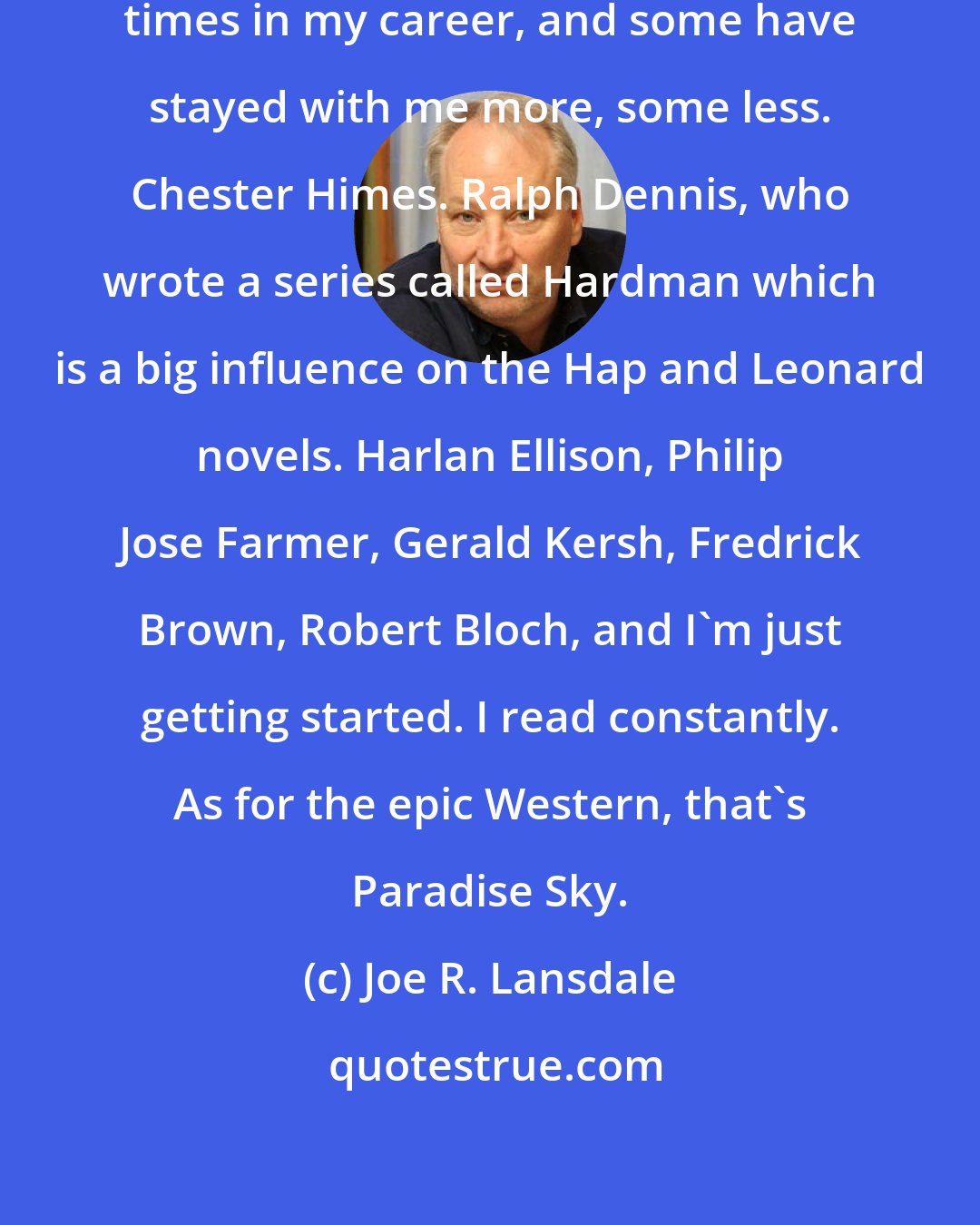 Joe R. Lansdale: Different influences at different times in my career, and some have stayed with me more, some less. Chester Himes. Ralph Dennis, who wrote a series called Hardman which is a big influence on the Hap and Leonard novels. Harlan Ellison, Philip Jose Farmer, Gerald Kersh, Fredrick Brown, Robert Bloch, and I'm just getting started. I read constantly. As for the epic Western, that's Paradise Sky.