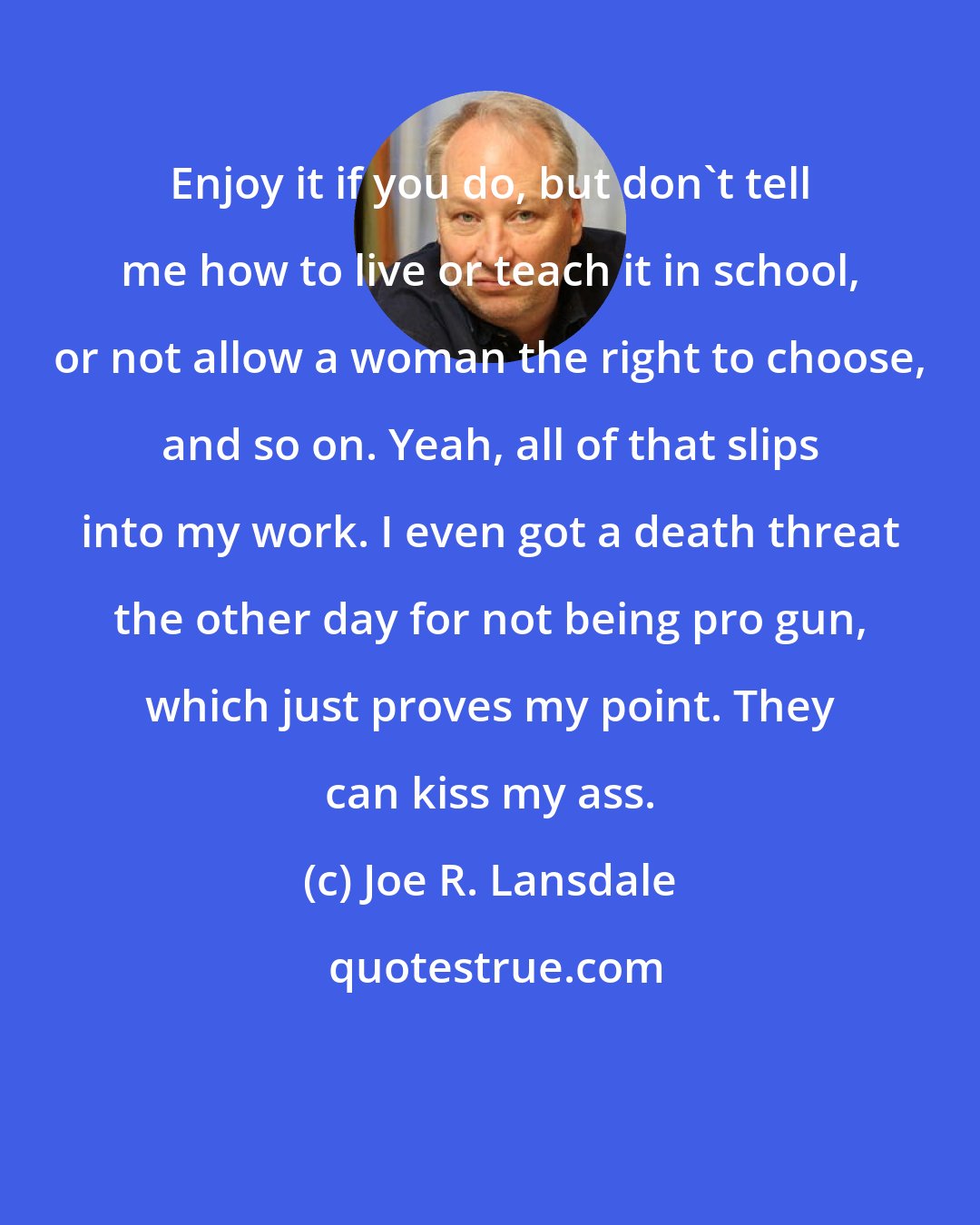 Joe R. Lansdale: Enjoy it if you do, but don't tell me how to live or teach it in school, or not allow a woman the right to choose, and so on. Yeah, all of that slips into my work. I even got a death threat the other day for not being pro gun, which just proves my point. They can kiss my ass.