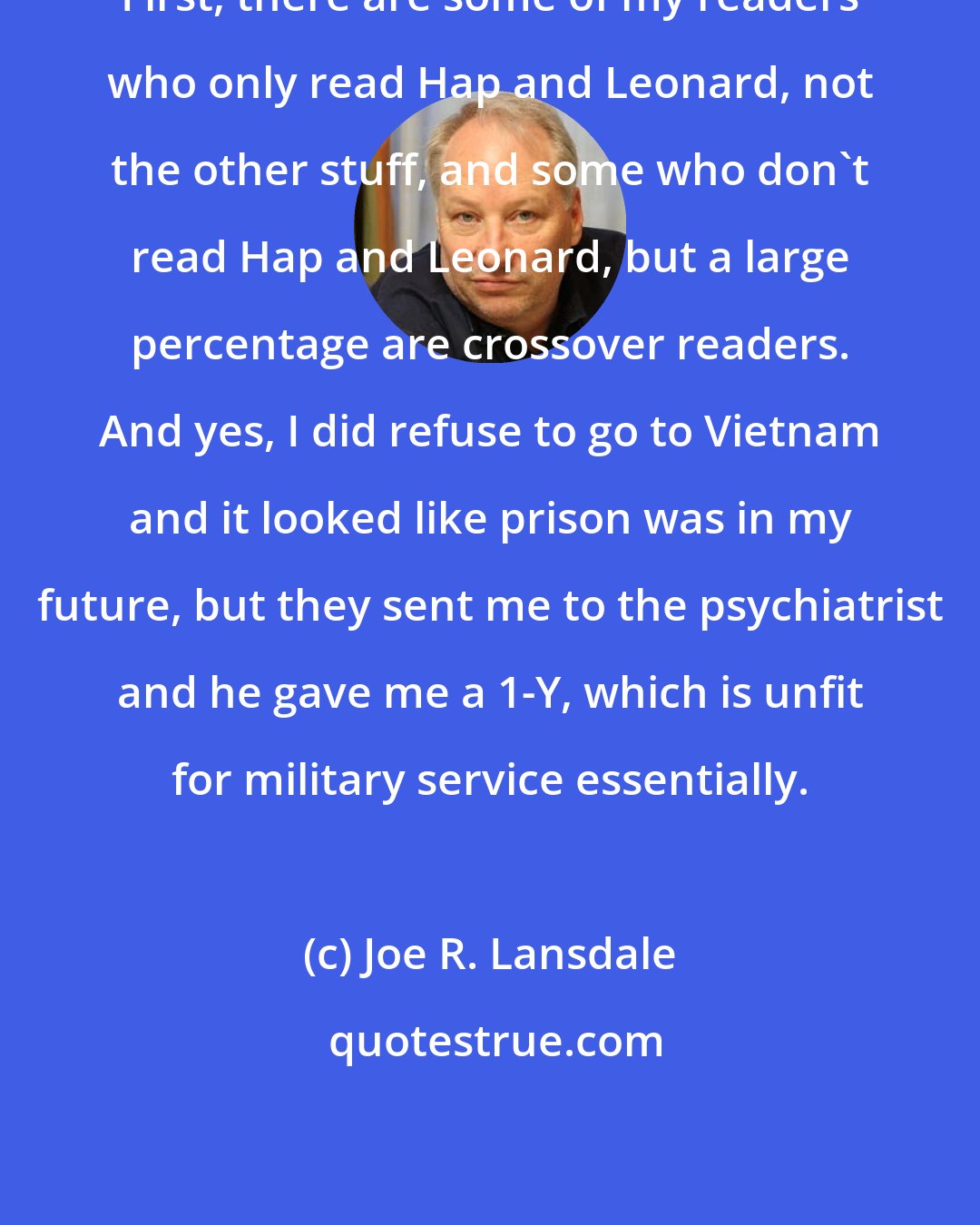 Joe R. Lansdale: First, there are some of my readers who only read Hap and Leonard, not the other stuff, and some who don't read Hap and Leonard, but a large percentage are crossover readers. And yes, I did refuse to go to Vietnam and it looked like prison was in my future, but they sent me to the psychiatrist and he gave me a 1-Y, which is unfit for military service essentially.