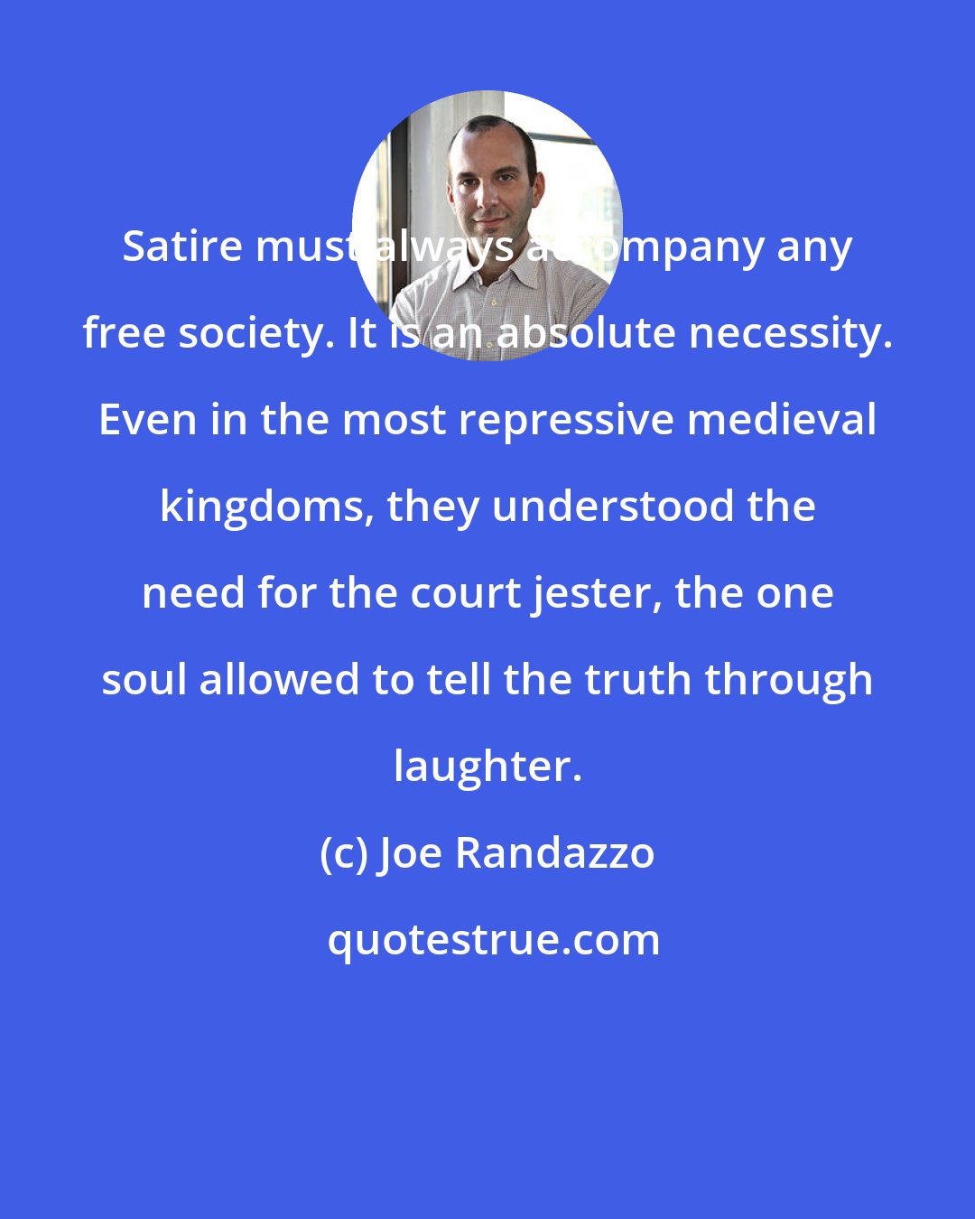 Joe Randazzo: Satire must always accompany any free society. It is an absolute necessity. Even in the most repressive medieval kingdoms, they understood the need for the court jester, the one soul allowed to tell the truth through laughter.