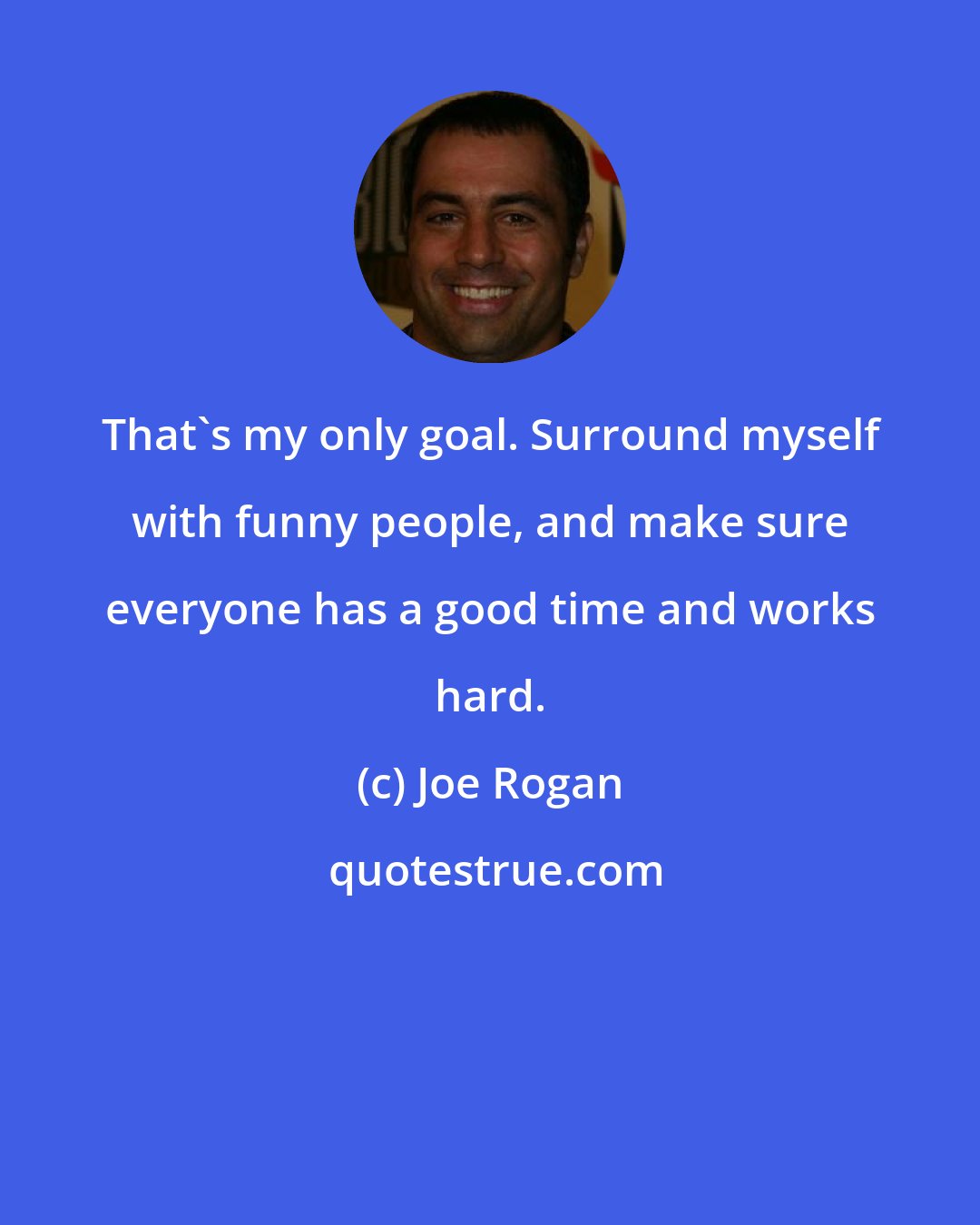 Joe Rogan: That's my only goal. Surround myself with funny people, and make sure everyone has a good time and works hard.