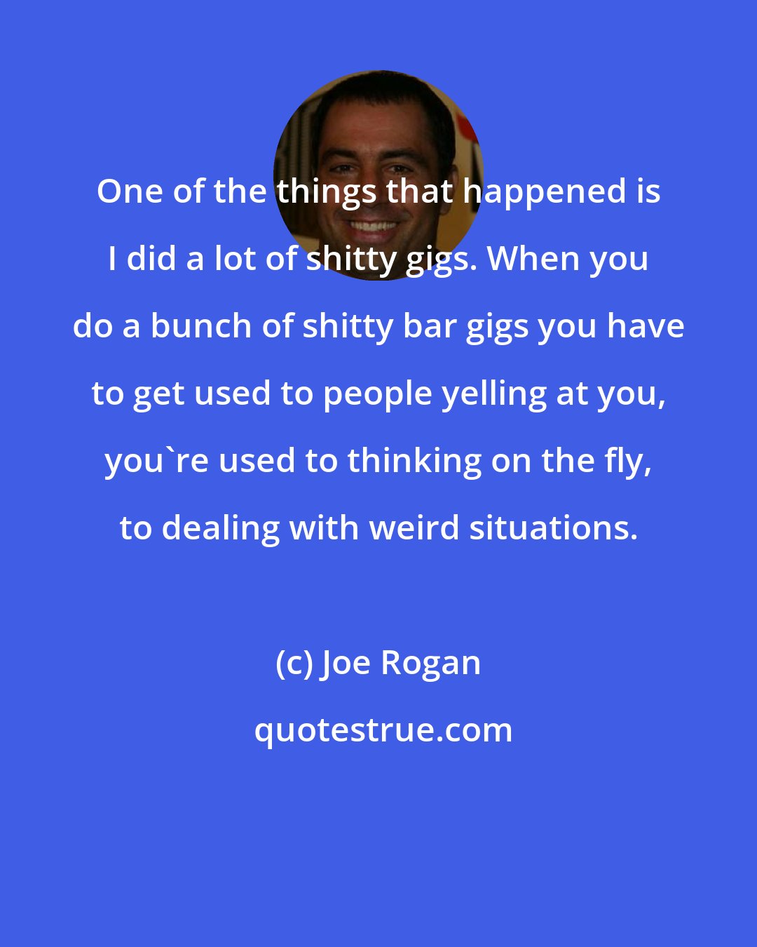 Joe Rogan: One of the things that happened is I did a lot of shitty gigs. When you do a bunch of shitty bar gigs you have to get used to people yelling at you, you're used to thinking on the fly, to dealing with weird situations.