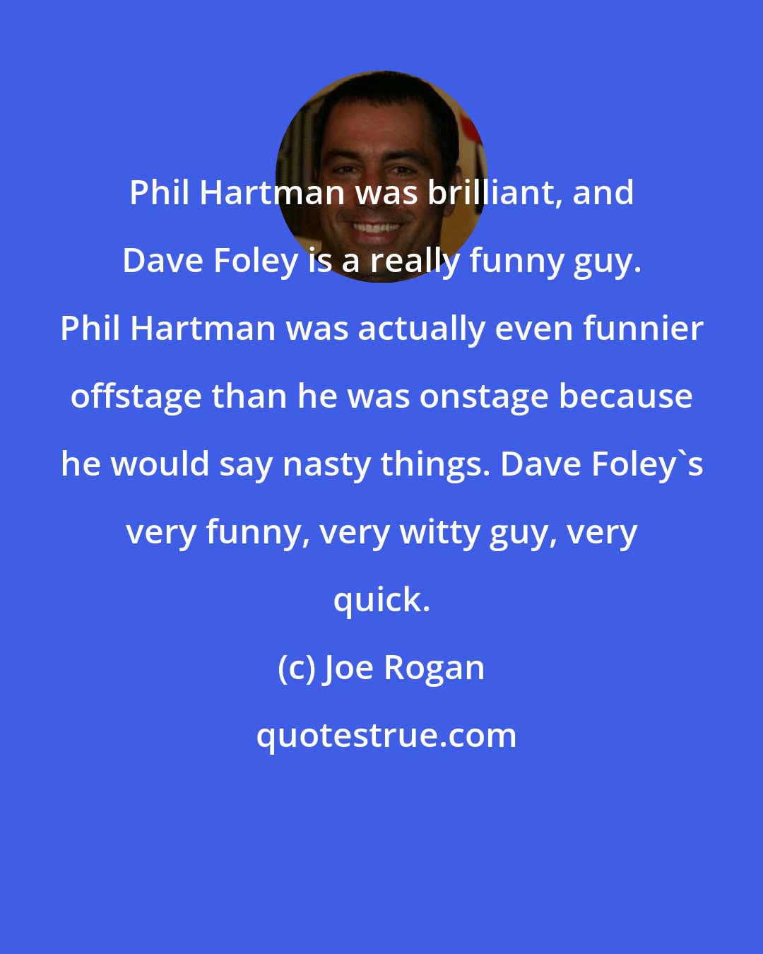 Joe Rogan: Phil Hartman was brilliant, and Dave Foley is a really funny guy. Phil Hartman was actually even funnier offstage than he was onstage because he would say nasty things. Dave Foley's very funny, very witty guy, very quick.