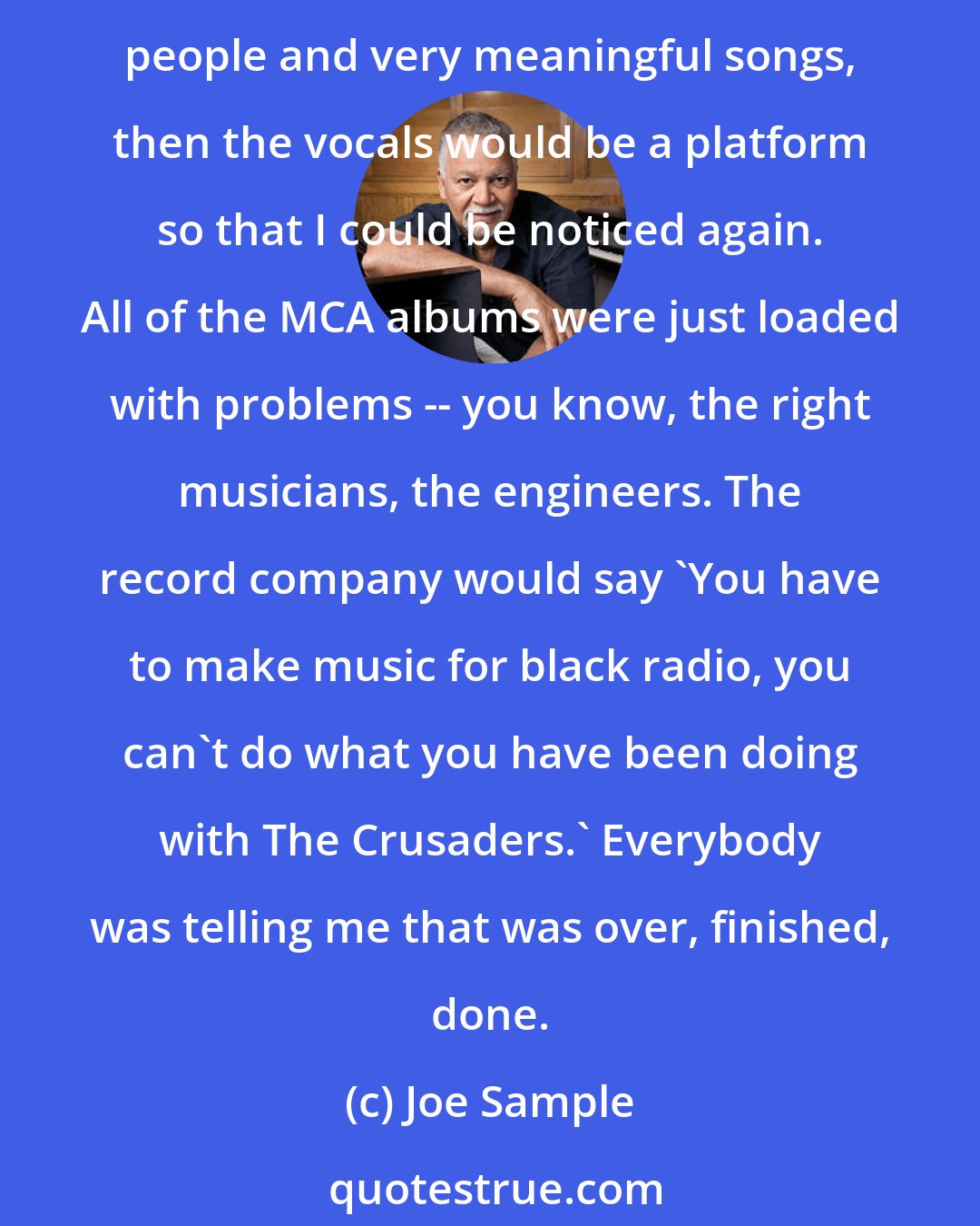 Joe Sample: That was an idea of the record company, and also that was my first album after MCA and we wanted to come back with a strong album that would be noticed. If we put the vocals by very talented people and very meaningful songs, then the vocals would be a platform so that I could be noticed again. All of the MCA albums were just loaded with problems -- you know, the right musicians, the engineers. The record company would say 'You have to make music for black radio, you can't do what you have been doing with The Crusaders.' Everybody was telling me that was over, finished, done.