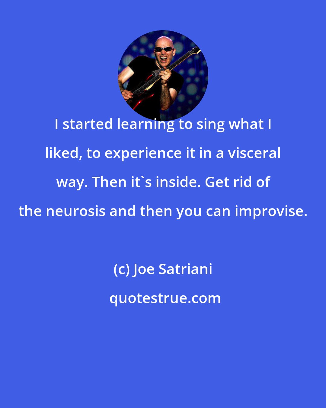 Joe Satriani: I started learning to sing what I liked, to experience it in a visceral way. Then it's inside. Get rid of the neurosis and then you can improvise.