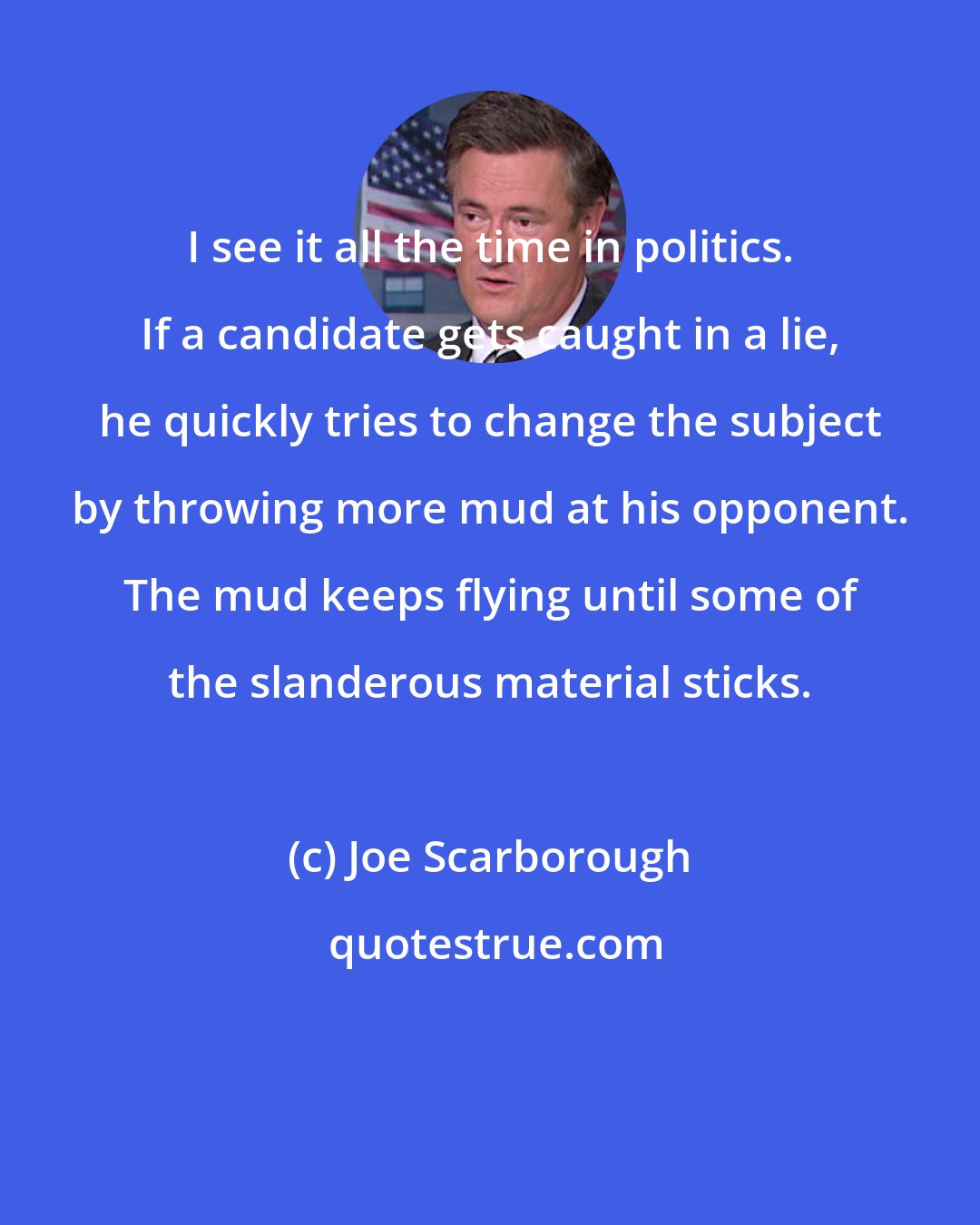 Joe Scarborough: I see it all the time in politics. If a candidate gets caught in a lie, he quickly tries to change the subject by throwing more mud at his opponent. The mud keeps flying until some of the slanderous material sticks.
