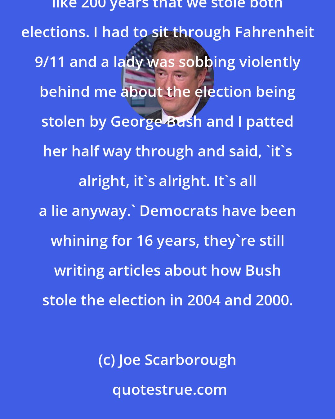 Joe Scarborough: As a Republican, I have listened to Democrats talk about the only two times we won the White House in like 200 years that we stole both elections. I had to sit through Fahrenheit 9/11 and a lady was sobbing violently behind me about the election being stolen by George Bush and I patted her half way through and said, 'it's alright, it's alright. It's all a lie anyway.' Democrats have been whining for 16 years, they're still writing articles about how Bush stole the election in 2004 and 2000.
