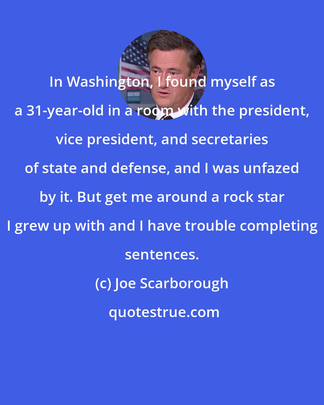 Joe Scarborough: In Washington, I found myself as a 31-year-old in a room with the president, vice president, and secretaries of state and defense, and I was unfazed by it. But get me around a rock star I grew up with and I have trouble completing sentences.