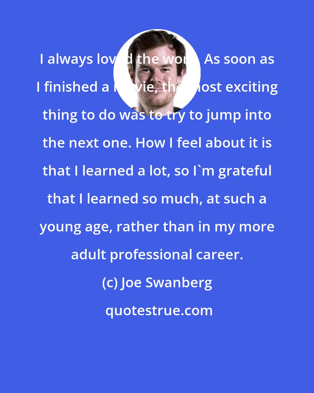 Joe Swanberg: I always loved the work. As soon as I finished a movie, the most exciting thing to do was to try to jump into the next one. How I feel about it is that I learned a lot, so I'm grateful that I learned so much, at such a young age, rather than in my more adult professional career.