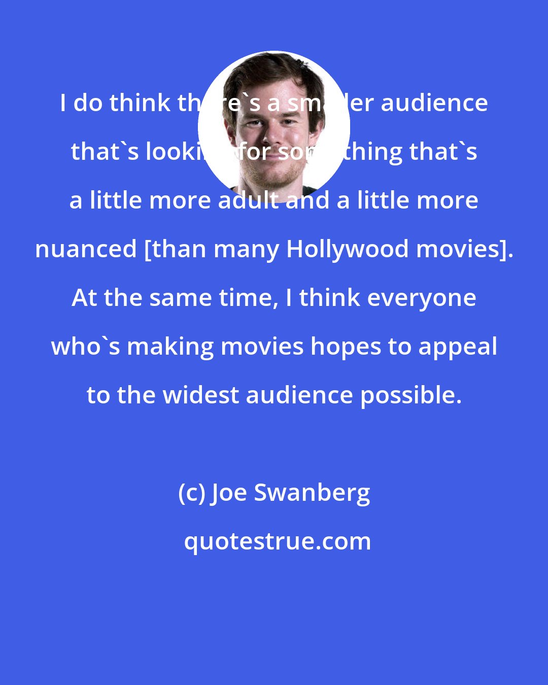 Joe Swanberg: I do think there's a smaller audience that's looking for something that's a little more adult and a little more nuanced [than many Hollywood movies]. At the same time, I think everyone who's making movies hopes to appeal to the widest audience possible.