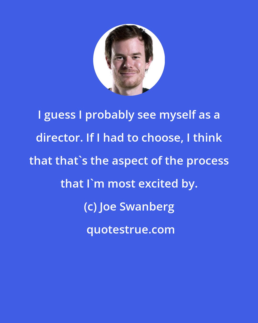 Joe Swanberg: I guess I probably see myself as a director. If I had to choose, I think that that's the aspect of the process that I'm most excited by.