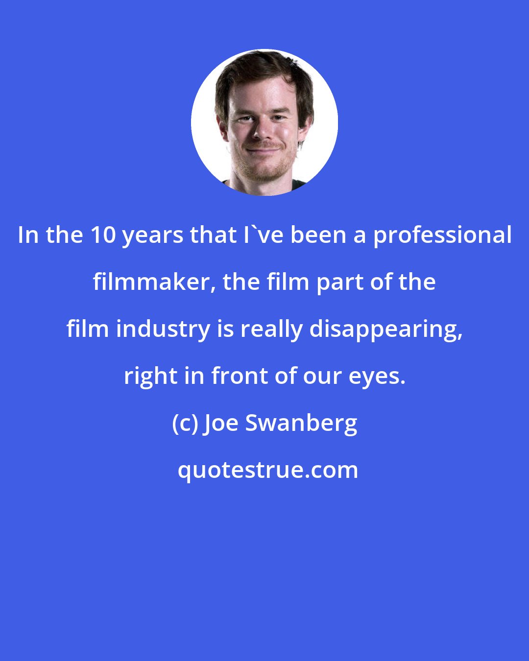 Joe Swanberg: In the 10 years that I've been a professional filmmaker, the film part of the film industry is really disappearing, right in front of our eyes.