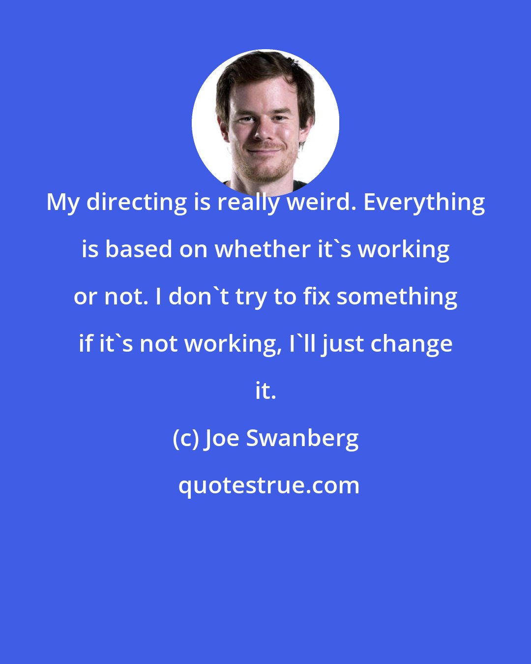 Joe Swanberg: My directing is really weird. Everything is based on whether it's working or not. I don't try to fix something if it's not working, I'll just change it.