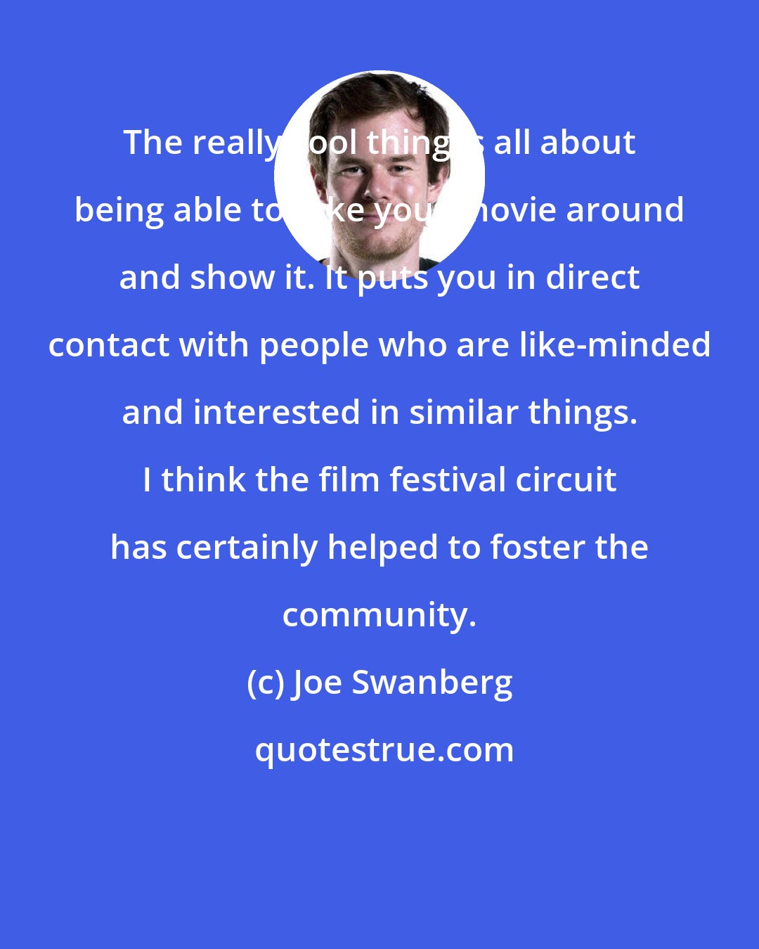 Joe Swanberg: The really cool thing is all about being able to take your movie around and show it. It puts you in direct contact with people who are like-minded and interested in similar things. I think the film festival circuit has certainly helped to foster the community.