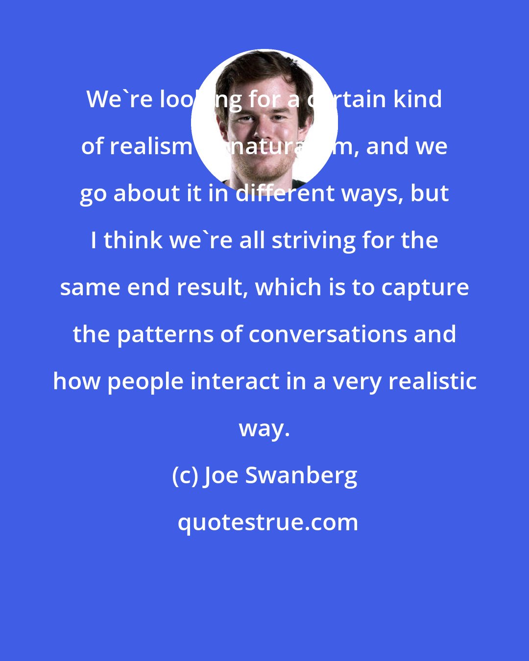 Joe Swanberg: We're looking for a certain kind of realism or naturalism, and we go about it in different ways, but I think we're all striving for the same end result, which is to capture the patterns of conversations and how people interact in a very realistic way.