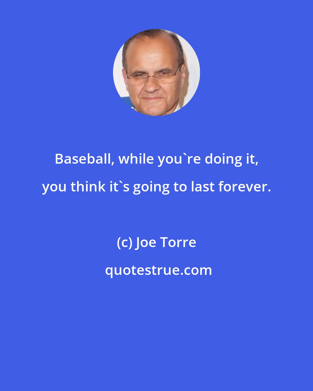 Joe Torre: Baseball, while you're doing it, you think it's going to last forever.