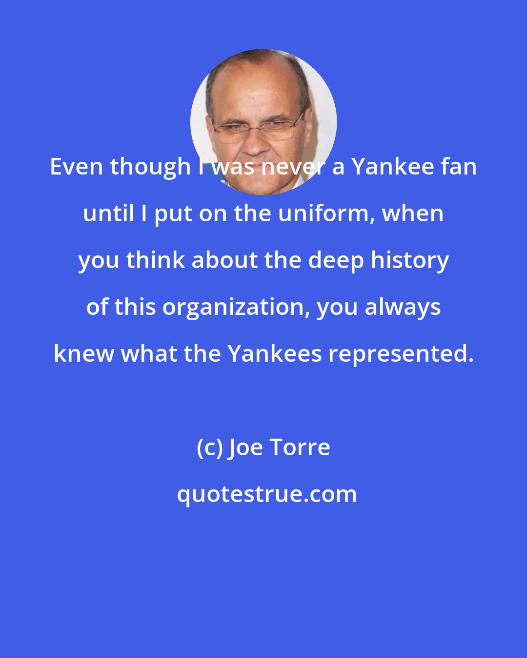 Joe Torre: Even though I was never a Yankee fan until I put on the uniform, when you think about the deep history of this organization, you always knew what the Yankees represented.