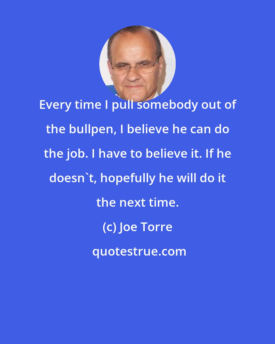 Joe Torre: Every time I pull somebody out of the bullpen, I believe he can do the job. I have to believe it. If he doesn't, hopefully he will do it the next time.